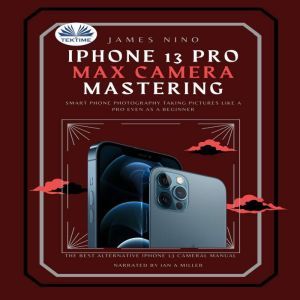 IPhone 13 Pro Max Camera Mastering: Smart Phone Photography Taking Pictures Like A Pro Even As A Beginner, James Nino