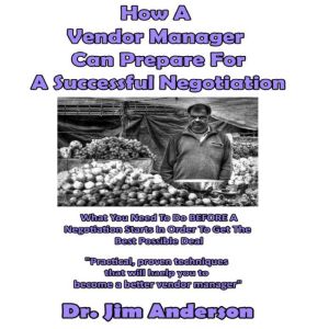 How a Vendor Manager Can Prepare for a Successful Negotiation: What You Need to Do BEFORE a Negotiation Starts in Order to Get the Best Possible Outcome, Dr. Jim Anderson