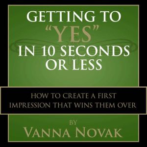 Getting to Yes In 10 Seconds or Less: How to Create a First Impression That Wins Them Over, Vanna Novak