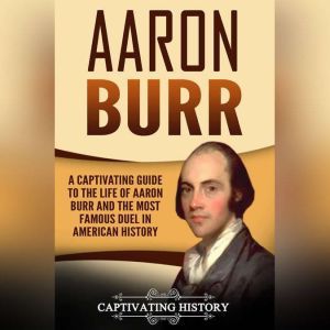 Aaron Burr: A Captivating Guide to the Life of Aaron Burr and the Most Famous Duel in American History, Captivating History