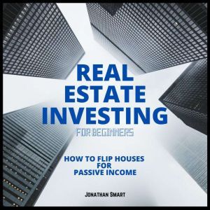 Real Estate Investing For Beginners: How to Flip Houses for Passive Income, Jonathan Smart