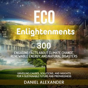Eco Enlightenments: 300 Engaging Facts about Climate Change, Renewable Energy and Natural Disasters: Unveiling Causes, Solutions, and Insights for a Sustainable Future and Preparedness, Daniel Alexander