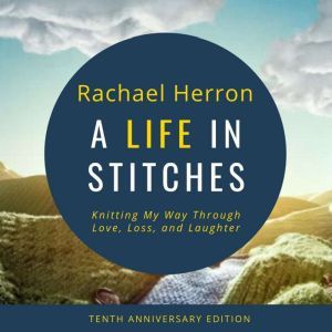 A Life in Stitches: Knitting My Way Through Love, Loss, and Laughter - Tenth Anniversary Edition, Rachael Herron