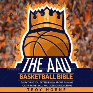 The AAU Basketball Bible: Everything You'd Better Know About Youth Basketball And College Recruiting, Troy Horne