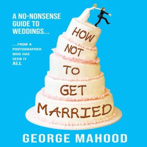 How Not to Get Married: A no-nonsense guide to weddings... from a photographer who has seen it ALL, George Mahood