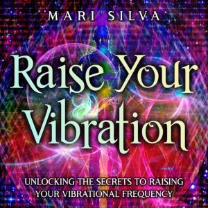 Raise Your Vibration: Unlocking the Secrets to Raising Your Vibrational Frequency, Mari Silva
