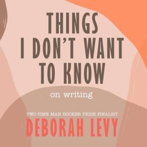 Things I Don't Want to Know: On Writing, Deborah Levy