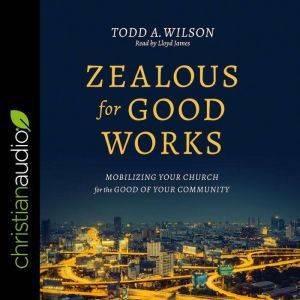 Zealous for Good Works: Mobilizing Your Church for the Good of Your Community, Todd Wilson