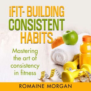 iFIT- BUILDING CONSISTENT HABITS: Mastering the art of consistency in fitness, Romaine Morgan