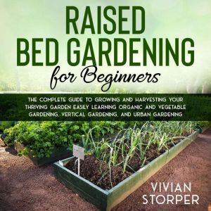 Raised Bed Gardening for Beginners: The Complete Guide to Growing and Harvesting Your Thriving Garden Easily Learning Organic and Vegetable Gardening, Vertical Gardening, and Urban Gardening, Vivian Storper