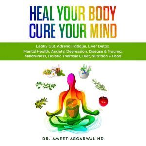 Heal Your Body, Cure Your Mind: Leaky Gut, Adrenal Fatigue, Liver Detox, Mental Health, Anxiety, Depression, Disease & Trauma. Mindfulness, Holistic Therapies, Diet, Nutrition & Food, Ameet Aggarwal