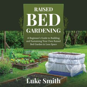 Raised Bed Gardening: A Beginners Guide to Building and Sustaining Your Own Raised Bed Garden in Less Space, Luke Smith