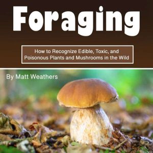 Foraging: How to Recognize Edible, Toxic, and Poisonous Plants and Mushrooms in the Wild, Matt Weathers