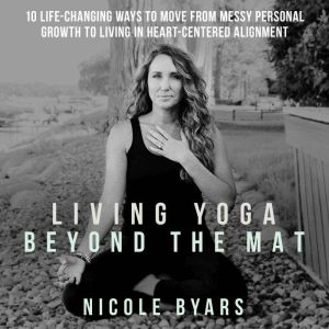 Living Yoga Beyond The Mat: 10 Life-Changing Ways to Move From Messy Personal Growth To Living In Heart-Centered Alignment, Nicole Byars