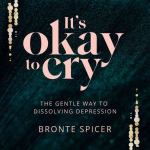 It's Okay to Cry: The Gentle Way to Dissolving Depression, Bronte Spicer