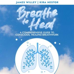 Breathe to Heal: A Comprehensive Guide to Conscious, Healing Breathwork, James Willey