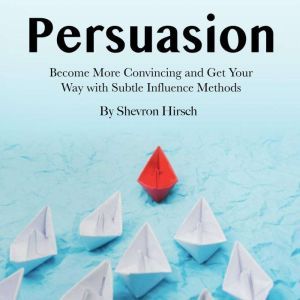 Persuasion: Become More Convincing and Get Your Way with Subtle Influence Methods, Shevron Hirsch