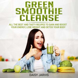 Green Smoothie Cleanse: All the Best and Tasty Recipes to Gain and Boost your Energy, Lose Weight and Detox your Body, Daisy Jarvis