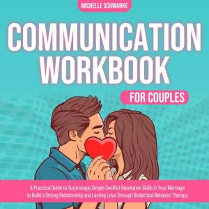 Communication Workbook for Couples: A Practical Guide to Surprisingly Simple Conflict Resolution Skills in Your Marriage, to Build a Strong Relationship and Lasting Love Through Dialectical Behavior Therapy., Michelle Schwanke