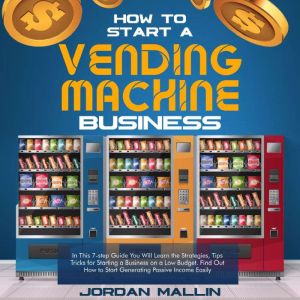 HOW TO START A VENDING MACHINE BUSINESS: In This 7-step Guide You Will Learn the Strategies, Tips Tricks for Starting a Business on a Low Budget. Find Out How to Start Generating Passive Income Easily, Jordan Mallin