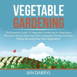 Vegetable Gardening: The Essential Guide To Vegetable Gardening for Beginners, Discover How to Start Your Own Vegetable Garden and Save Money Growing Your Own Vegetables!, Jan Darryl
