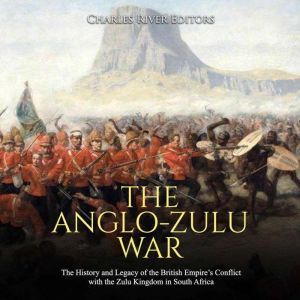 Anglo-Zulu War, The: The History and Legacy of the British Empires Conflict with the Zulu Kingdom in South Africa, Charles River Editors