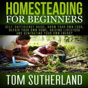 Homesteading for Beginners: Self-sufficiency guide, Grow your own food, Repair your own home, Raising Livestock and Generating your own Energy, Tom Sutherland