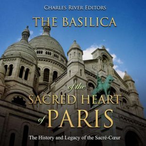 Basilica of the Sacred Heart of Paris, The: The History and Legacy of the Sacre-Cur, Charles River Editors