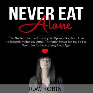 Never Eat Alone: The Absolute Guide to Attracting the Opposite Sex, Learn How to Successfully Meet and Attract The Perfect Person For You So You Never Have To Do Anything Alone Again, R.W. Robin