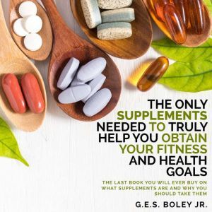 The Only Supplements You Need to Truly Help Achieve Your Fitness and Health Goals: The Last Book You Will Ever Need On What Supplements Are and Why You Are Taking Them, G.E.S. Boley Jr.