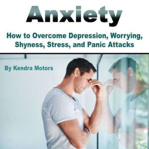 Anxiety: How to Overcome Depression, Worrying, Shyness, Stress, and Panic Attacks, Kendra Motors