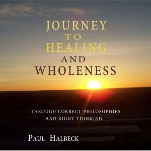Journey to Healing and Wholeness: Through correct Philosophies and Right Thinking, Paul Halbeck