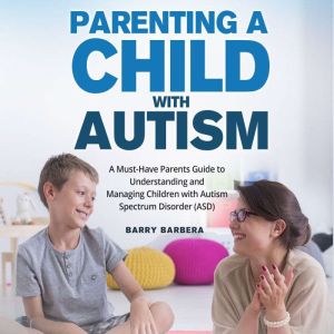 Parenting a Child with Autism: A Must-Have Parents Guide to Understanding and Managing Children with Autism Spectrum Disorder (ASD), Barry Barbera