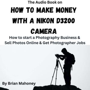 The Audio Book on How to Make Money with a Nikon D3200 Camera: How to start a Photography Business & Sell Photos Online & Get Photographer Jobs, Brian Mahoney