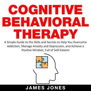 Cognitive Behavioral Therapy: A Simple Guide to the Skills and Secrets to Help You Overcome Addiction, Manage Anxiety and Depression and Achieve a Positive Mindset Full Of Self-Esteem, James Jones