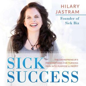 Sick Success: The Entrepreneur's Prescriptions for Turning Pain Into Purpose and Profit, Hilary Jastram