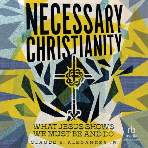 Necessary Christianity: What Jesus Shows We Must Be and Do, Claude R. Alexander Jr.