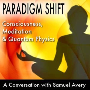 Paradigm Shift: Consciousness, Meditation and Quantum Physics: A Conversation with Samuel Avery, Samuel Avery