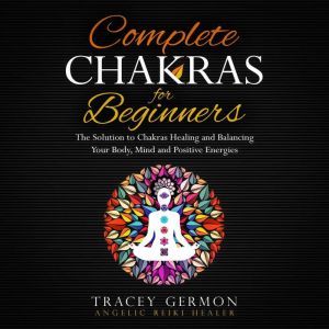 Complete Chakras for Beginners: The Solution to Chakra Healing and Balancing Your Mind Body and Positive Energies, Tracey Germon