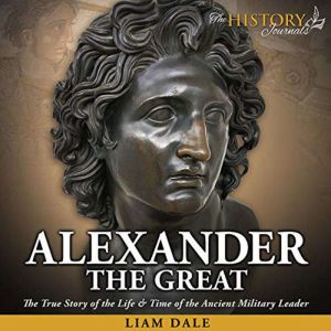 Alexander the Great: The True Story of the Life & Time of the Ancient Military Leader, Liam Dale