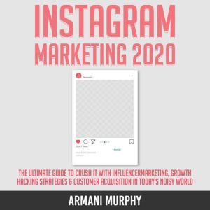 Instagram Marketing 2020: The Ultimate Guide to Crush It With Influencer Marketing, Growth Hacking Strategies & Customer Acquisition in Today's Noisy World, Armani Murphy