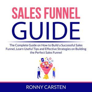 Sales Funnel Guide: The Complete Guide on How to Build a Successful Sales Funnel, Learn Useful Tips and Effective Strategies on Building the Perfect Sales Funnel, Ronny Carsten