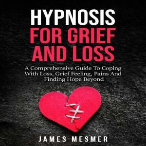 Hypnosis for Grief and Loss: A Comprehensive Guide To Coping With Loss, Grief Feeling, Pains And Finding Hope Beyond, James Mesmer