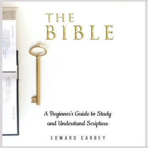 THE BIBLE: A Beginner's Guide to Study and Understand Scripture, Edward Carbey