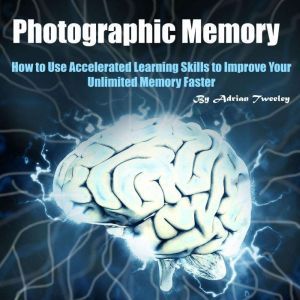 Photographic Memory: How to Use Accelerated Learning Skills to Improve Your Unlimited Memory Faster, Adrian Tweeley