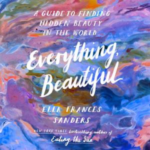 Everything, Beautiful: A Guide to Finding Hidden Beauty in the World, Ella Frances Sanders