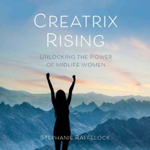 Creatrix Rising: Unlocking the Power of Midlife Women, Stephanie Raffelock