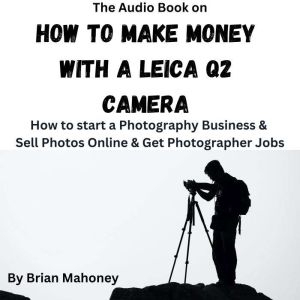 The Audio Book on How to Make Money with a Leica Q2 Camera: How to start a Photography Business & Sell Photos Online & Get Photographer Jobs, Brian Mahoney