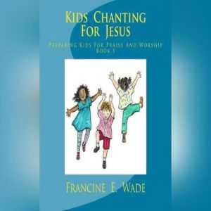 Kids Chanting For Jesus: Preparing Kids For Praise And Worship Book 1, Francine E. Wade