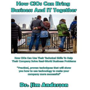 How CIOs Can Bring Business and IT Together: How CIOs Can Use Their Technical Skills to Help Their Company Solve Real-World Business Problems, Dr. Jim Anderson